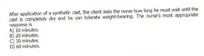 After application of a synthetic cast, the client asks the nurse how long he must wait until the cast is completely dry and he can tolerate weight-bearing. The nurse's most appropriate response is
A) 10 minutes.
B) 20 minutes.
C) 30 minutes.
D) 60 minutes.