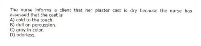 The nurse informs a client that her plaster cast is dry because the nurse has assessed that the cast is
A) cold to the touch.
B) dull on percussion.
C) gray in color.
D) odorless.
