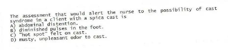 The assessment that would alert the nurse to the possibility of cast syndrome in a client with a spica cast is
A) abdominal distention.
B) diminished pulses in the foot.
C) "hot spot" felt on cast.
D) musty, unpleasant odor to cast.