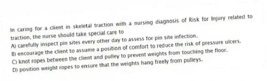 In caring for a client in skeletal traction with a nursing diagnosis of Risk for Injury related to traction, the nurse should take special care to
A) carefully inspect pin sites every other day to assess for pin site infection.
B) encourage the client to assume a position of comfort to reduce the risk of pressure ulcers.
C) knot ropes between the client and pulley to prevent weights from touching the floor.
D) position weight ropes to ensure that the weights hang freely from pulleys.
