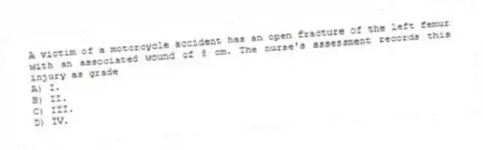 A victim of a motorcycle accident has an open fracture of the left femur with an associated wound of 8 cm. The nurse's assessment records this injury as grade
A) I.
B) II.
C) III.
D) IV.
