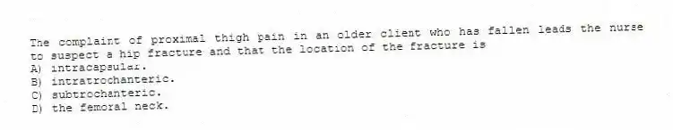 The complaint of proximal thigh pain in an older client who has fallen leads the nurse to suspect a hip fracture and that the location of the fracture is
A) intracapsular.
B) intratrochanteric.
C) subtrochanteric.
D) the femoral neck.