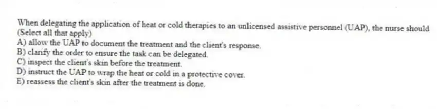 When delegating the application of heat or cold therapies to an unlicensed assistive personnel (UAP), the nurse should (Select all that apply)
A) allow the UAP to document the treatment and the client's response.
B) clarify the order to ensure the task can be delegated.
C) inspect the client's skin before the treatment.
D) instruct the UAP to wrap the heat or cold in a protective cover.
E) reassess the client's skin after the treatment is done.