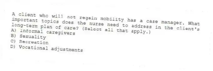 A client who will not regain mobility has a case manager. What important topics does the nurse need to address in the client's long-term plan of care? (Select all that apply.)
A) Informal caregivers
B) Sexuality
C) Recreation
D) Vocational adjustments