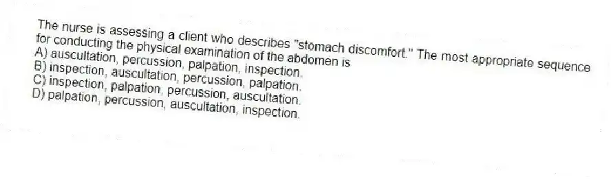 The nurse is assessing a client who describes "stomach discomfort." The most appropriate sequence for conducting the physical examination of the abdomen is
A) auscultation, percussion, palpation, inspection.
B) inspection, auscultation, percussion, palpation.
C) inspection, palpation, percussion, auscultation.
D) palpation, percussion, auscultation, inspection.