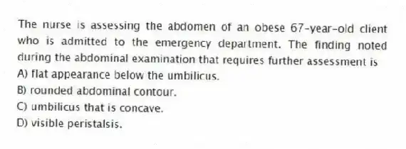 The nurse is assessing the abdomen of an obese 67-year-old client who is admitted to the emergency department. The finding noted during the abdominal examination that requires further assessment is
A) flat appearance below the umbilicus.
B) rounded abdominal contour.
C) umbilicus that is concave.
D) visible peristalsis.
