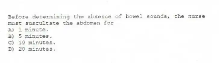 Before determining the absence of bowel sounds, the nurse must auscultate the abdomen for
A) 1 minute.
B) 5 minutes.
C) 10 minutes.
D) 20 minutes.