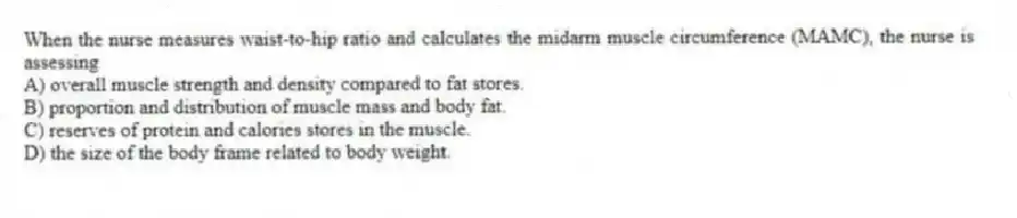When the nurse measures waist-to-hip ratio and calculates the midarm muscle circumference (MAMC), the nurse is assessing
A) overall muscle strength and density compared to fat stores.
B) proportion and distribution of muscle mass and body fat.
C) reserves of protein and calories stores in the muscle.
D) the size of the body frame related to body weight.