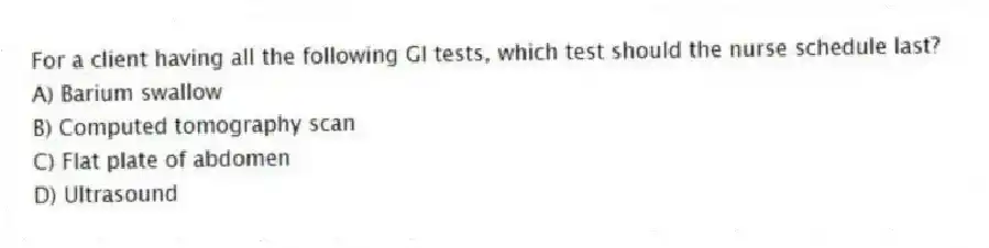 For a client having all the following GI tests, which test should the nurse schedule last?
A) Barium swallow
B) Computed tomography scan
C) Flat plate of abdomen
D) Ultrasound
