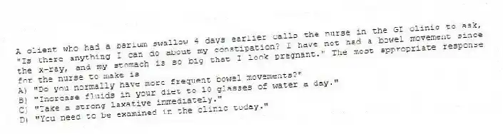 A client who had a barium swallow 4 days earlier calls the nurse in the GI clinic to ask, "Is there anything I can do about my constipation? I have not had a bowel movement since the x-ray, and my stomach is so big that I look pregnant." The most appropriate response for the nurse to make is
A) "Do you normally have more frequent bowel movements?"
B) "Increase fluids in your diet to 10 glasses of water a day."
C) "Take a strong laxative immediately."
D) "You need to be examined in the clinic today."