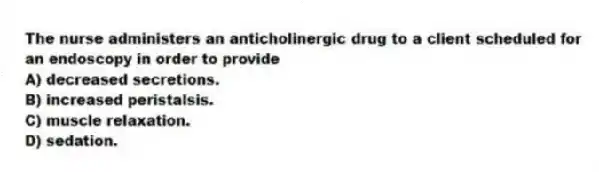 The nurse administers an anticholinergic drug to a client scheduled for an endoscopy in order to provide
A) decreased secretions.
B) increased peristalsis.
C) muscle relaxation.
D) sedation.