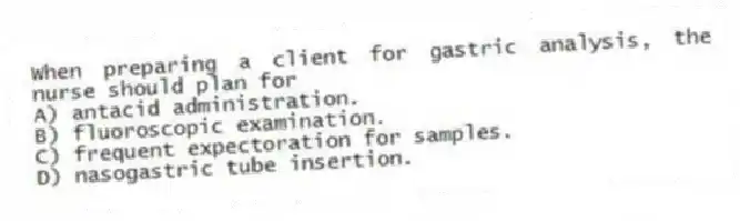 When preparing a client for gastric analysis, the nurse should plan for
A) antacid administration.
B) fluoroscopic examination.
C) frequent expectoration for samples.
D) nasogastric tube insertion.