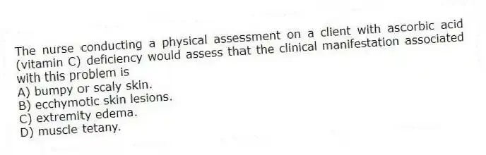 The nurse conducting a physical assessment on a client with ascorbic acid (vitamin C) deficiency would assess that the clinical manifestation associated with this problem is
A) bumpy or scaly skin.
B) ecchymotic skin lesions.
C) extremity edema.
D) muscle tetany.