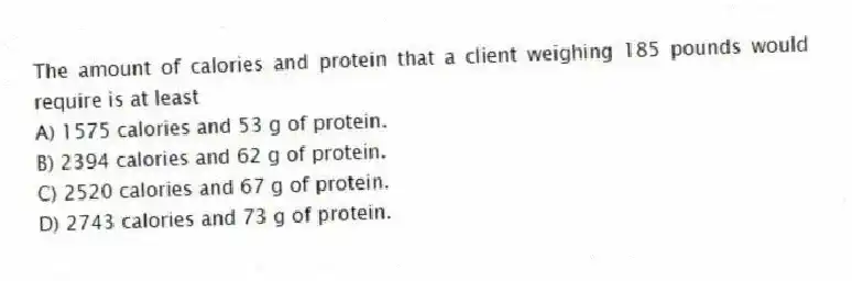 The amount of calories and protein that a client weighing 185 pounds would require is at least
A) 1575 calories and 53 g of protein.
B) 2394 calories and 62 g of protein.
C) 2520 calories and 67 g of protein.
D) 2743 calories and 73 g of protein.