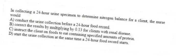 In collecting a 24-hour urine specimen to determine nitrogen balance for a client, the nurse would
A) conduct the urine collection before a 24-hour food record.
B) correct the results by multiplying by 0.13 for clients with renal disease.
C) instruct the client on foods to eat containing specified amounts of protein.
D) start the urine collection at the same time a 24-hour food record starts.