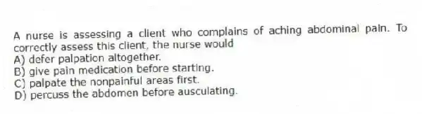 A nurse is assessing a client who complains of aching abdominal pain. To correctly assess this client, the nurse would
A) defer palpation altogether.
B) give pain medication before starting.
C) palpate the nonpainful areas first.
D) percuss the abdomen before ausculating.