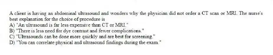 A client is having an abdominal ultrasound and wonders why the physician did not order a CT scan or MRI. The nurse's best explanation for the choice of procedure is
A) "An ultrasound is far less expensive than CT or MRI."
B) "There is less need for dye contrast and fewer complications."
C) "Ultrasounds can be done more quickly and are best for screening."
D) "You can correlate physical and ultrasound findings during the exam."