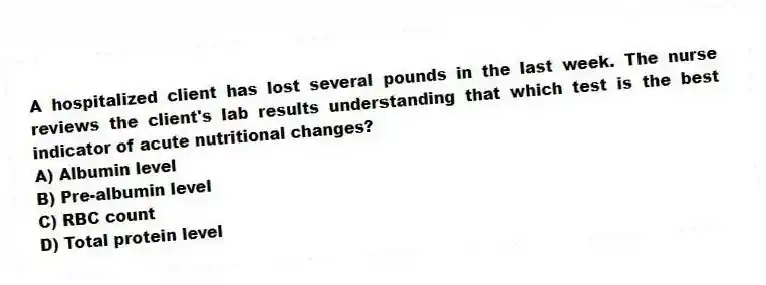 A hospitalized client has lost several pounds in the last week. The nurse reviews the client's lab results understanding that which test is the best indicator of acute nutritional changes?
A) Albumin level
B) Pre-albumin level
C) RBC count
D) Total protein level