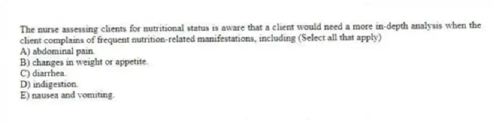 The nurse assessing clients for nutritional status is aware that a client would need a more in-depth analysis when the client complains of frequent nutrition-related manifestations, including (Select all that apply)
A) abdominal pain.
B) changes in weight or appetite.
C) diarrhea.
D) indigestion.
E) nausea and vomiting.