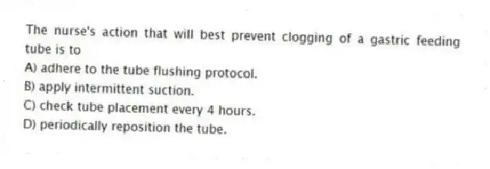 The nurse's action that will best prevent clogging of a gastric feeding tube is to
A) adhere to the tube flushing protocol.
B) apply intermittent suction.
C) check tube placement every 4 hours.
D) periodically reposition the tube.