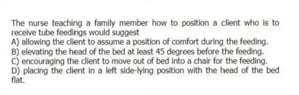 The nurse teaching a family member how to position a client who is to receive tube feedings would suggest
A) allowing the client to assume a position of comfort during the feeding.
B) elevating the head of the bed at least 45 degrees before the feeding.
C) encouraging the client to move out of bed into a chair for the feeding.
D) placing the client in a left side-lying position with the head of the bed flat.