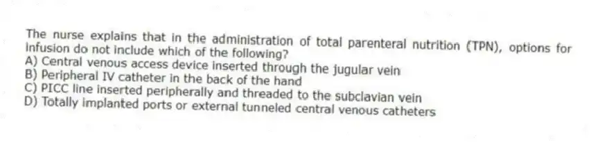 The nurse explains that in the administration of total parenteral nutrition (TPN), options for infusion do not include which of the following?
A) Central venous access device inserted through the jugular vein
B) Peripheral IV catheter in the back of the hand
C) PICC line inserted peripherally and threaded to the subclavian vein
D) Totally implanted ports or external tunneled central venous catheters