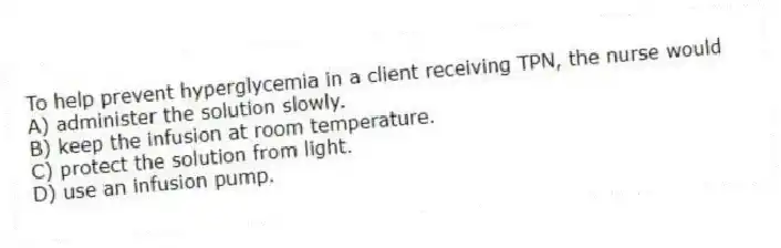 To help prevent hyperglycemia in a client receiving TPN, the nurse would
A) administer the solution slowly.
B) keep the infusion at room temperature.
C) protect the solution from light.
D) use an infusion pump.