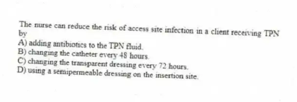 The nurse can reduce the risk of access site infection in a client receiving TPN by
A) adding antibiotics to the TPN fluid.
B) changing the catheter every 48 hours.
C) changing the transparent dressing every 72 hours.
D) using a semipermeable dressing on the insertion site.