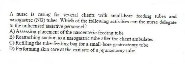 A nurse is caring for several clients with small-bore feeding tubes and nasogastric (NG) tubes. Which of the following activities can the nurse delegate to the unlicensed assistive personnel?
A) Assessing placement of the nasoenteric feeding tube
B) Reattaching suction to a nasogastric tube after the client ambulates
C) Refilling the tube-feeding bag for a small-bore gastrostomy tube
D) Performing skin care at the exit site of a jejunostomy tube