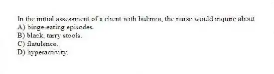 In the initial assessment of a client with bulimia, the nurse would inquire about
A) binge-eating episodes.
B) black, tarry stools.
C) flatulence.
D) hyperactivity.