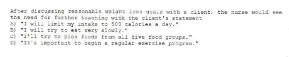 After discussing reasonable weight loss goals with a client, the nurse would see the need for further teaching with the client's statement
A) "I will limit my intake to 500 calories a day."
B) "I will try to eat very slowly."
C) "I'll try to pick foods from all five food groups."
D) "It's important to begin a regular exercise program."