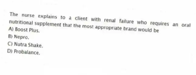 The nurse explains to a client with renal failure who requires an oral nutritional supplement that the most appropriate brand would be
A) Boost Plus.
B) Nepro.
C) Nutra Shake.
D) Probalance.