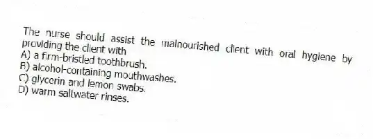 The nurse should assist the malnourished client with oral hygiene by providing the client with
A) a firm-bristled toothbrush.
B) alcohol-containing mouthwashes.
C) glycerin and lemon swabs.
D) warm saltwater rinses.