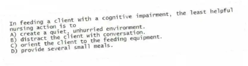 In feeding a client with a cognitive impairment, the least helpful nursing action is to
A) create a quiet, unhurried environment.
B) distract the client with conversation.
C) orient the client to the feeding equipment.
D) provide several small meals.