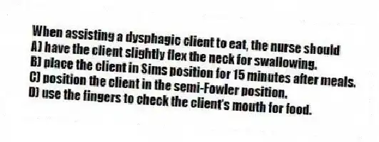 When assisting a dysphagic client to eat, the nurse should
A) have the client slightly flex the neck for swallowing.
B) place the client in Sims position for 15 minutes after meals.
C) position the client in the semi-Fowler position.
D) use the fingers to check the client's mouth for food.