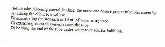 Before administering enteral feeding, the nurse can ensure proper tube placement by
A) asking the client to swallow.
B) auscultating the stomach as 10 ml of water is injected.
C) extracting stomach contents from the tube.
D) holding the end of the tube under water to check for bubbling.