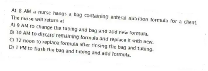 At 8 AM a nurse hangs a bag containing enteral nutrition formula for a client. The nurse will return at
A) 9 AM to change the tubing and bag and add new formula.
B) 10 AM to discard remaining formula and replace it with new.
C) 12 noon to replace formula after rinsing the bag and tubing.
D) 1 PM to flush the bag and tubing and add formula.