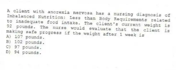 A client with anorexia nervosa has a nursing diagnosis of Imbalanced Nutrition: Less than Body Requirements related to inadequate food intake. The client's current weight is 92 pounds. The nurse would evaluate that the client is making safe progress if the weight after 1 week is
A) 107 pounds.
B) 102 pounds.
C) 97 pounds.
D) 94 pounds.
