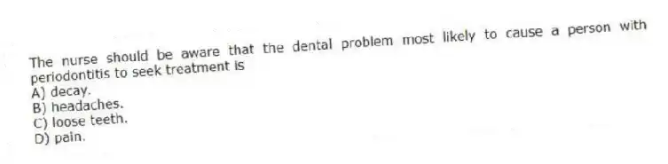 The nurse should be aware that the dental problem most likely to cause a person with periodontitis to seek treatment is
A) decay.
B) headaches.
C) loose teeth.
D) pain.