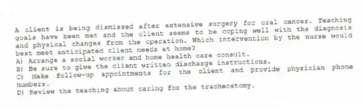 A client is being dismissed after extensive surgery for oral cancer. Teaching goals have been met and the client seems to be coping well with the diagnosis and physical changes from the operation. Which intervention by the nurse would best meet anticipated client needs at home?
A) Arrange a social worker and home health care consult.
B) Be sure to give the client written discharge instructions.
C) Make follow-up appointments for the client and provide physician phone numbers.
D) Review the teaching about caring for the tracheostomy.