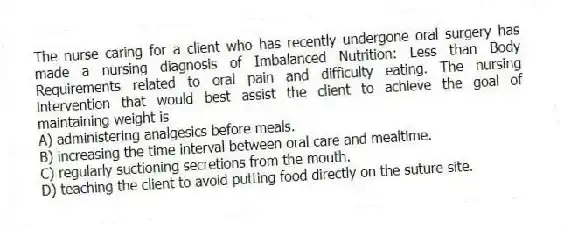 The nurse caring for a client who has recently undergone oral surgery has made a nursing diagnosis of Imbalanced Nutrition: Less than Body Requirements related to oral pain and difficulty eating. The nursing intervention that would best assist the client to achieve the goal of maintaining weight is
A) administering analgesics before meals.
B) increasing the time interval between oral care and mealtime.
C) regularly suctioning secretions from the mouth.
D) teaching the client to avoid putting food directly on the suture site.