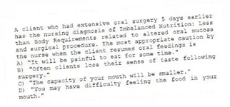 A client who had extensive oral surgery 5 days earlier has the nursing diagnosis of Imbalanced Nutrition: Less than Body Requirements related to altered oral mucosa and surgical procedure. The most appropriate caution by the nurse when the client resumes oral feedings is
A) "It will be painful to eat for some time."
B) "Often clients lose their sense of taste following surgery."
C) "The capacity of your mouth will be smaller."
D) "You may have difficulty feeling the food in your mouth."