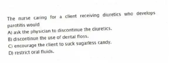 The nurse caring for a client receiving diuretics who develops parotitis would
A) ask the physician to discontinue the diuretics.
B) discontinue the use of dental floss.
C) encourage the client to suck sugarless candy.
D) restrict oral fluids.