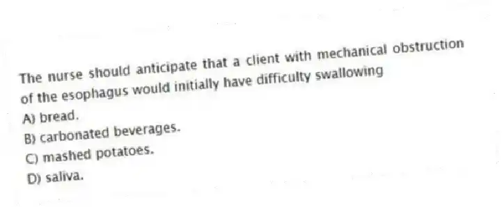 The nurse should anticipate that a client with mechanical obstruction of the esophagus would initially have difficulty swallowing
A) bread.
B) carbonated beverages.
C) mashed potatoes.
D) saliva.