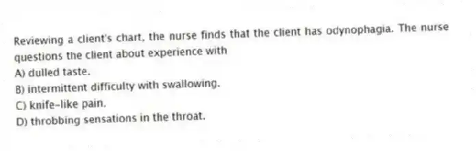 Reviewing a client's chart, the nurse finds that the client has odynophagia. The nurse questions the client about experience with
A) dulled taste.
B) intermittent difficulty with swallowing.
C) knife-like pain.
D) throbbing sensations in the throat.