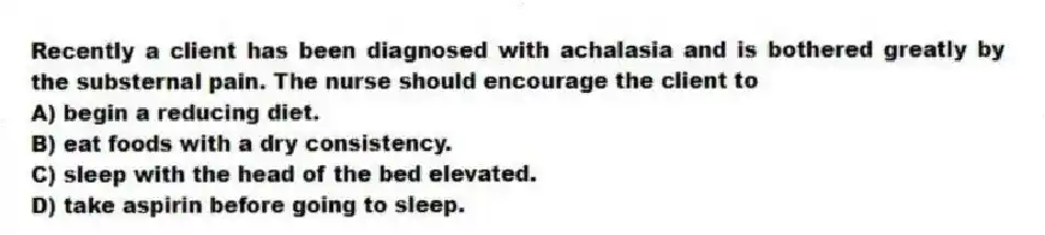 Recently a client has been diagnosed with achalasia and is bothered greatly by the substernal pain. The nurse should encourage the client to
A) begin a reducing diet.
B) eat foods with a dry consistency.
C) sleep with the head of the bed elevated.
D) take aspirin before going to sleep.