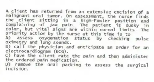 A client has returned from an extensive excision of a malignant oral tumor. On assessment, the nurse finds the client sitting in a high-Fowler position and complaining of jaw pain. The patient is dusky in color, but vital signs are within normal limits. The priority action by the nurse at this time is to
A) assess oxygenation status by checking pulse oximetry and lung sounds.
B) call the physician and anticipate an order for an electrocardiogram (ECG).
C) have the client rate the pain and then administer the ordered pain medication.
D) remove the oral packing to assess the surgical incision.