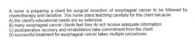 A nurse is preparing a client for surgical resection of esophageal cancer to be followed by chemotherapy and radiation. The nurse plans teaching carefully for this client because
A) the client's educational needs are so extensive.
B) many esophageal cancer clients feel they do not receive adequate information.
C) postoperative recovery and rehabilitation take commitment from the client.
D) successful treatment for esophageal cancer takes multiple procedures.