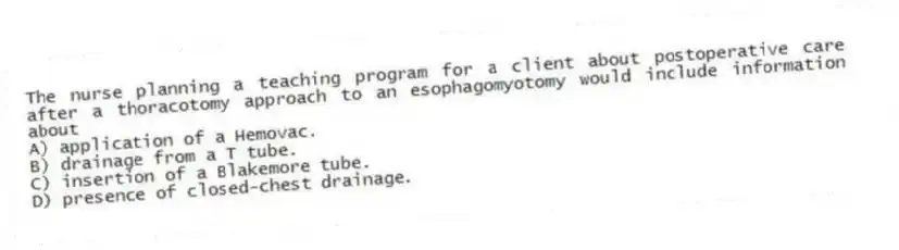 The nurse planning a teaching program for a client about postoperative care after a thoracotomy approach to an esophagomyotomy would include information about
A) application of a Hemovac.
B) drainage from a T tube.
C) insertion of a Blakemore tube.
D) presence of closed-chest drainage.