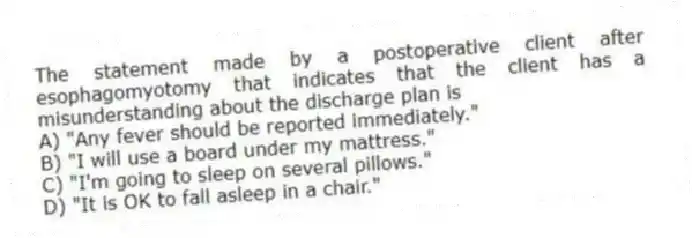 The statement made by a postoperative client after esophagomyotomy that indicates that the client has a misunderstanding about the discharge plan is
A) "Any fever should be reported immediately."
B) "I will use a board under my mattress."
C) "I'm going to sleep on several pillows."
D) "It is OK to fall asleep in a chair."
